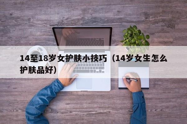 14至18岁女护肤小技巧（14岁女生怎么护肤品好）