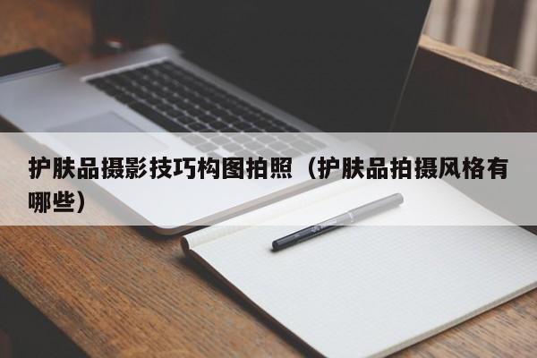 护肤品摄影技巧构图拍照（护肤品拍摄风格有哪些）