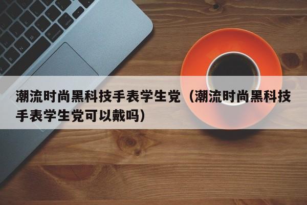 潮流时尚黑科技手表学生党（潮流时尚黑科技手表学生党可以戴吗）