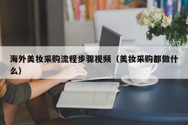 海外美妆采购流程步骤视频（美妆采购都做什么）