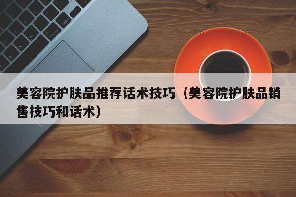 美容院护肤品推荐话术技巧（美容院护肤品销售技巧和话术）