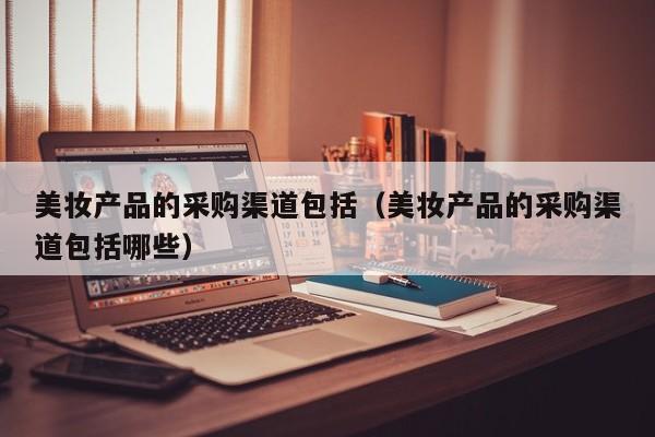 美妆产品的采购渠道包括(美妆产品的采购渠道包括哪些)