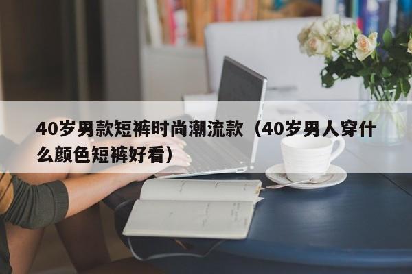 40岁男款短裤时尚潮流款（40岁男人穿什么颜色短裤好看）