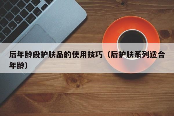 后年龄段护肤品的使用技巧（后护肤系列适合年龄）