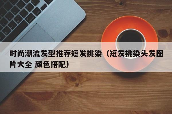 时尚潮流发型推荐短发挑染（短发挑染头发图片大全 颜色搭配）