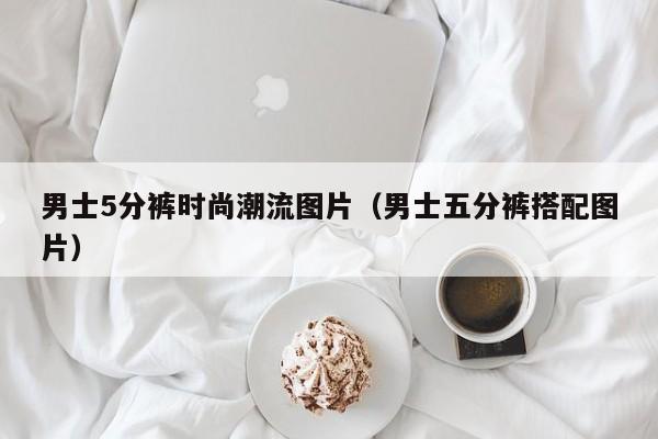 男士5分裤时尚潮流图片（男士五分裤搭配图片）