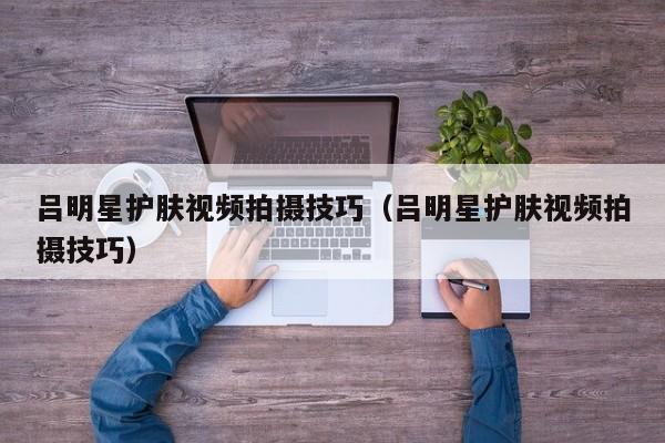 吕明星护肤视频拍摄技巧（吕明星护肤视频拍摄技巧）