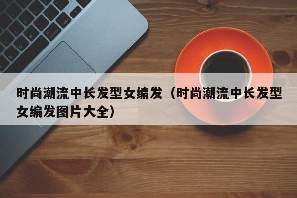 时尚潮流中长发型女编发（时尚潮流中长发型女编发图片大全）