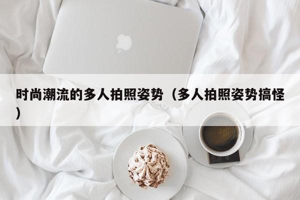 时尚潮流的多人拍照姿势（多人拍照姿势搞怪）