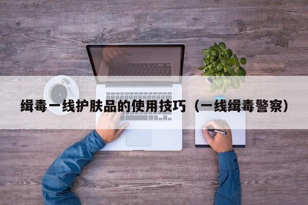 缉毒一线护肤品的使用技巧（一线缉毒警察）