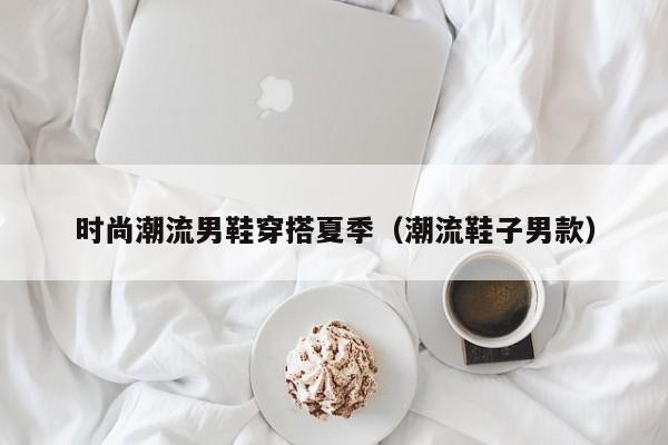 时尚潮流男鞋穿搭夏季（潮流鞋子男款）