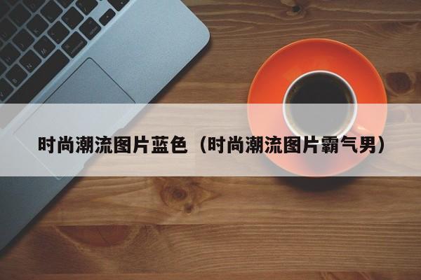 时尚潮流图片蓝色（时尚潮流图片霸气男）