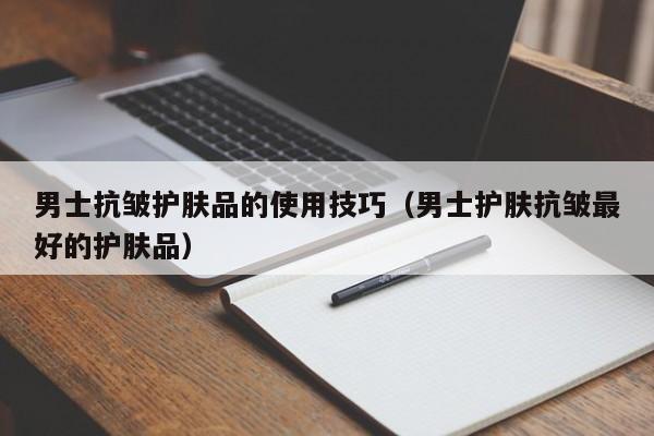 男士抗皱护肤品的使用技巧（男士护肤抗皱最好的护肤品）