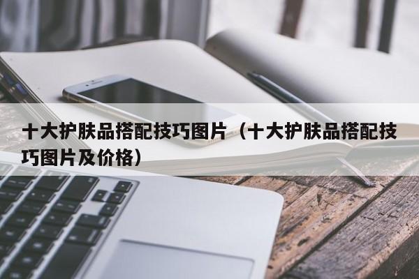 十大护肤品搭配技巧图片（十大护肤品搭配技巧图片及价格）