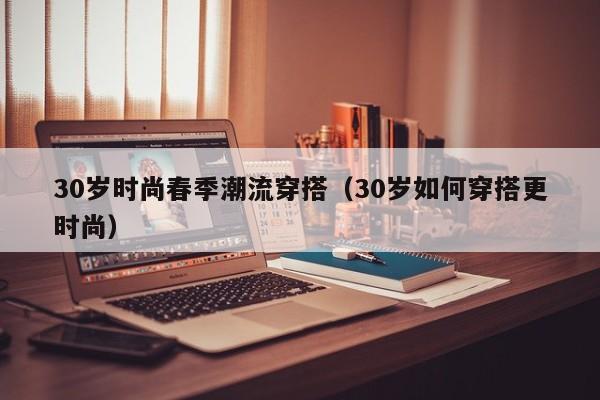 30岁时尚春季潮流穿搭（30岁如何穿搭更时尚）