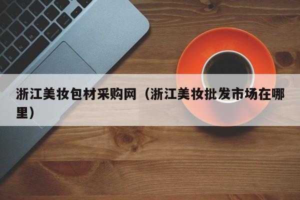 浙江美妆包材采购网(浙江美妆批发市场在哪里)