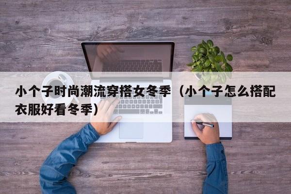 小个子时尚潮流穿搭女冬季（小个子怎么搭配衣服好看冬季）