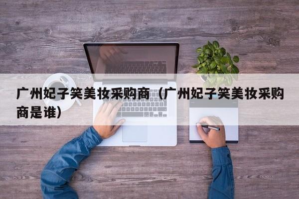 广州妃子笑美妆采购商(广州妃子笑美妆采购商是谁)
