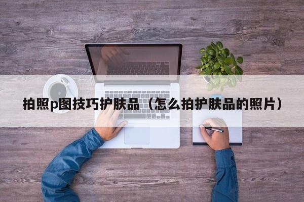 拍照p图技巧护肤品（怎么拍护肤品的照片）