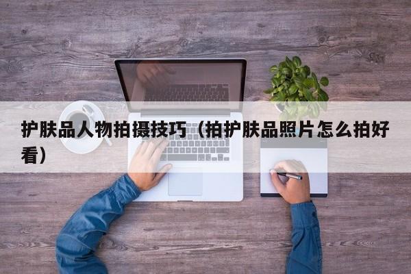 护肤品人物拍摄技巧（拍护肤品照片怎么拍好看）
