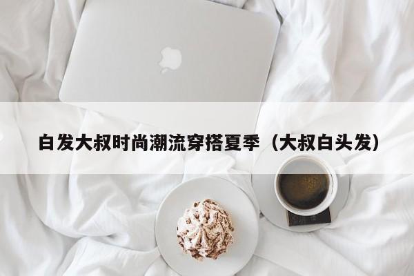 白发大叔时尚潮流穿搭夏季（大叔白头发）