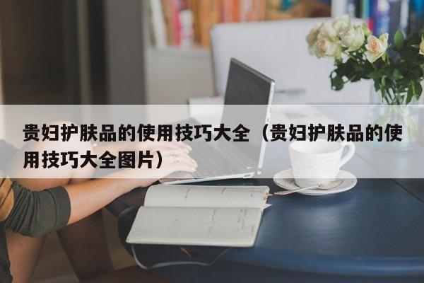 贵妇护肤品的使用技巧大全（贵妇护肤品的使用技巧大全图片）
