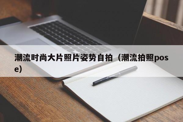 潮流时尚大片照片姿势自拍（潮流拍照pose）
