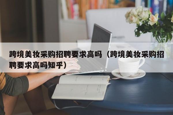 跨境美妆采购招聘要求高吗(跨境美妆采购招聘要求高吗知乎)