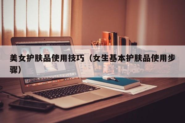 美女护肤品使用技巧（女生基本护肤品使用步骤）
