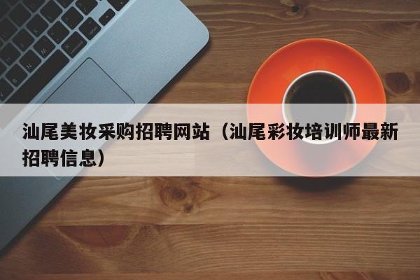 汕尾美妆采购招聘网站(汕尾彩妆培训师最新招聘信息)