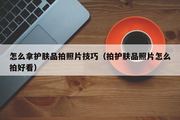 怎么拿护肤品拍照片技巧（拍护肤品照片怎么拍好看）