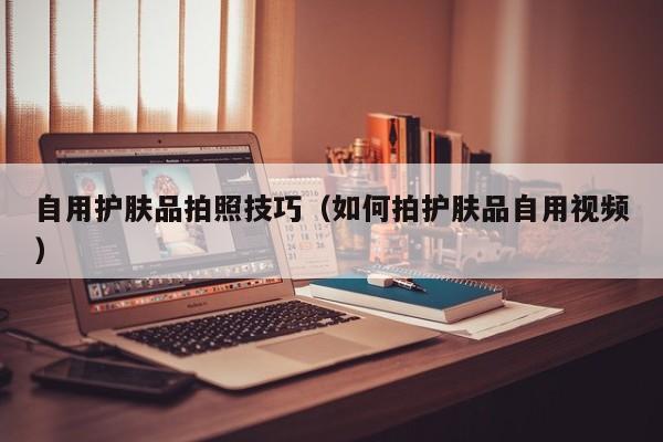 自用护肤品拍照技巧（如何拍护肤品自用视频）