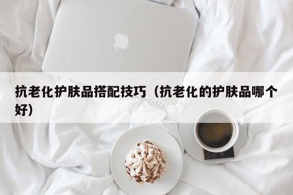 抗老化护肤品搭配技巧（抗老化的护肤品哪个好）