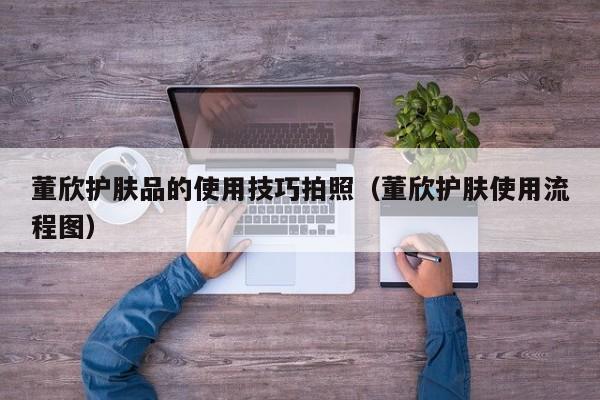 董欣护肤品的使用技巧拍照（董欣护肤使用流程图）