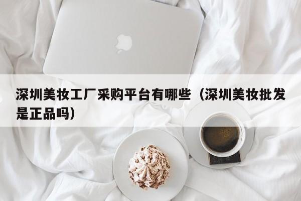 深圳美妆工厂采购平台有哪些（深圳美妆批发是正品吗）