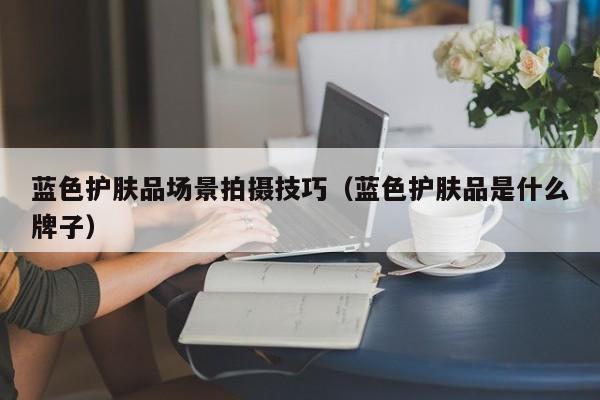 蓝色护肤品场景拍摄技巧（蓝色护肤品是什么牌子）
