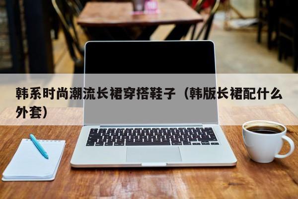 韩系时尚潮流长裙穿搭鞋子（韩版长裙配什么外套）