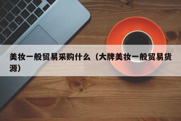美妆一般贸易采购什么（大牌美妆一般贸易货源）