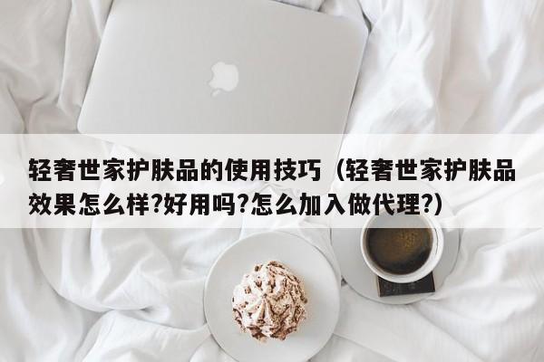 轻奢世家护肤品的使用技巧（轻奢世家护肤品效果怎么样?好用吗?怎么加入做代理?）