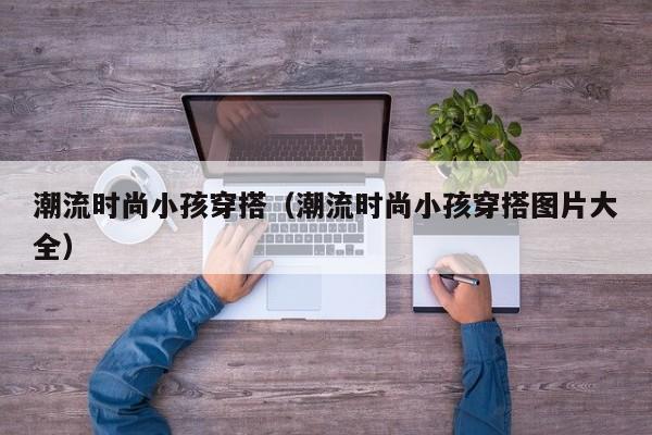 潮流时尚小孩穿搭（潮流时尚小孩穿搭图片大全）