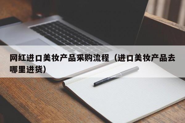 网红进口美妆产品采购流程（进口美妆产品去哪里进货）