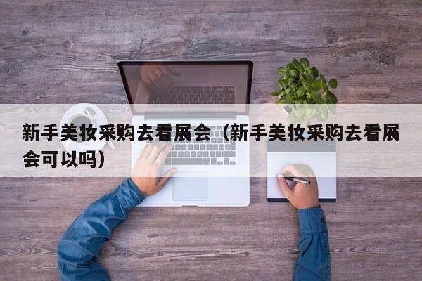新手美妆采购去看展会（新手美妆采购去看展会可以吗）