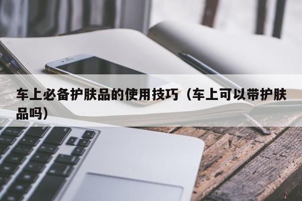 车上必备护肤品的使用技巧(车上可以带护肤品吗)