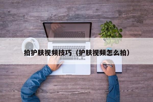 拍护肤视频技巧(护肤视频怎么拍)