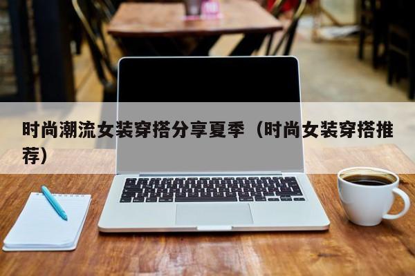 时尚潮流女装穿搭分享夏季(时尚女装穿搭推荐)