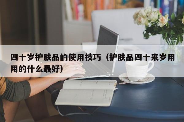 四十岁护肤品的使用技巧(护肤品四十来岁用用的什么最好)