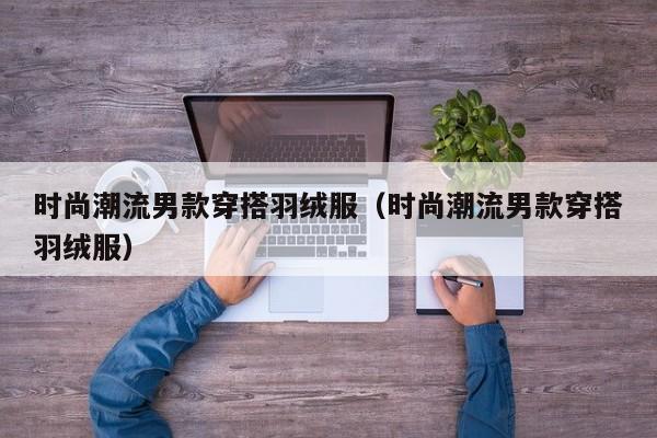 时尚潮流男款穿搭羽绒服(时尚潮流男款穿搭羽绒服)