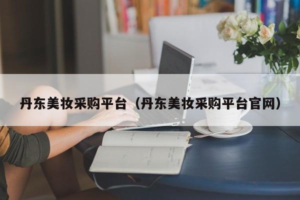 丹东美妆采购平台（丹东美妆采购平台官网）