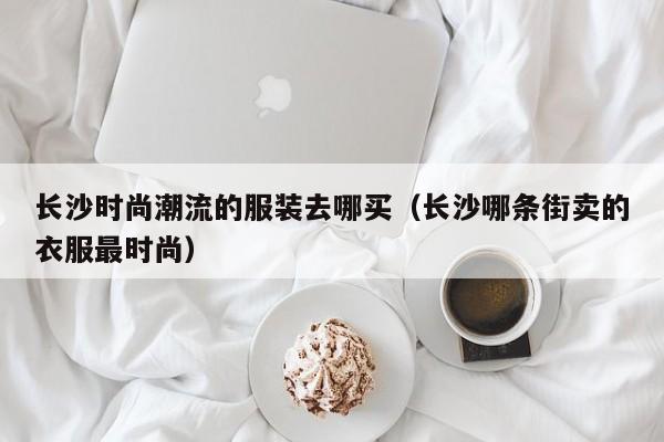长沙时尚潮流的服装去哪买(长沙哪条街卖的衣服最时尚)