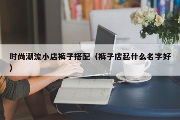 时尚潮流小店裤子搭配(裤子店起什么名字好)